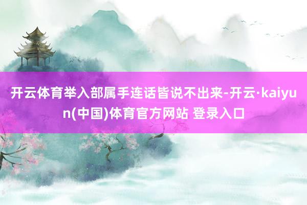 开云体育举入部属手连话皆说不出来-开云·kaiyun(中国)体育官方网站 登录入口