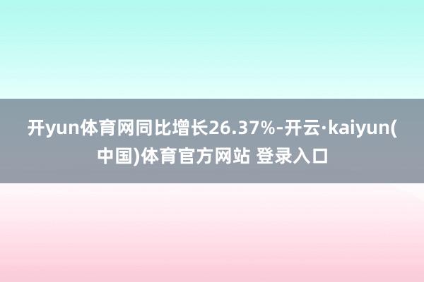 开yun体育网同比增长26.37%-开云·kaiyun(中国)体育官方网站 登录入口