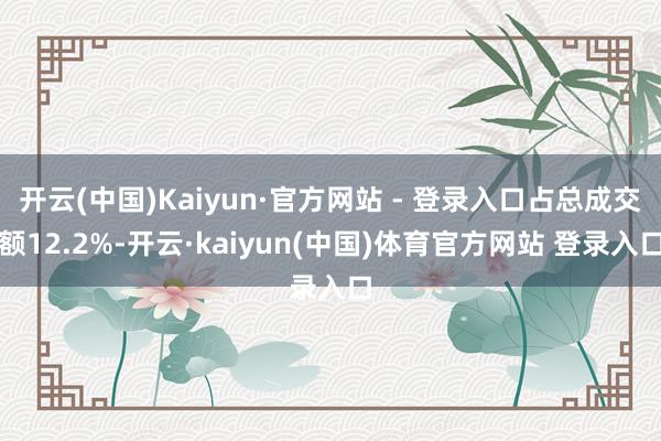 开云(中国)Kaiyun·官方网站 - 登录入口占总成交额12.2%-开云·kaiyun(中国)体育官方网站 登录入口