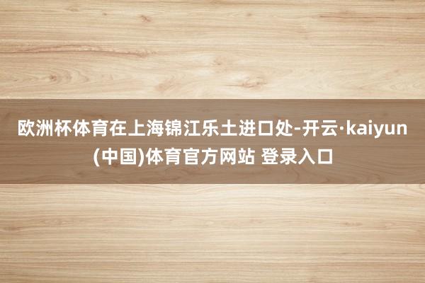 欧洲杯体育在上海锦江乐土进口处-开云·kaiyun(中国)体育官方网站 登录入口