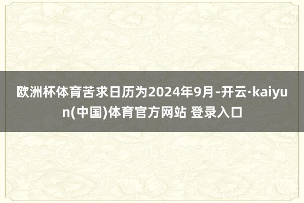 欧洲杯体育苦求日历为2024年9月-开云·kaiyun(中国)体育官方网站 登录入口