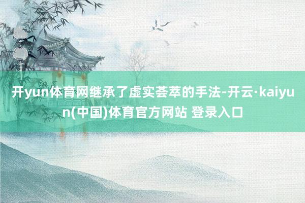 开yun体育网继承了虚实荟萃的手法-开云·kaiyun(中国)体育官方网站 登录入口